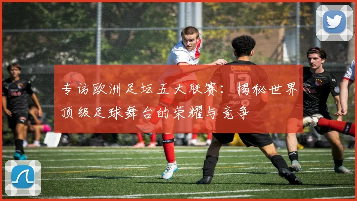 专访欧洲足坛五大联赛:揭秘世界顶级足球舞台的荣耀与竞争