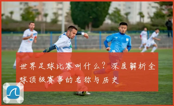 世界足球比赛叫什么?深度解析全球顶级赛事的名称与历史
