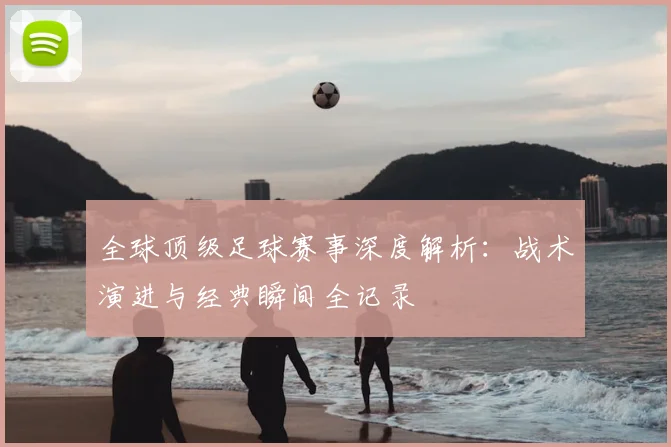 全球顶级足球赛事深度解析:战术演进与经典瞬间全记录