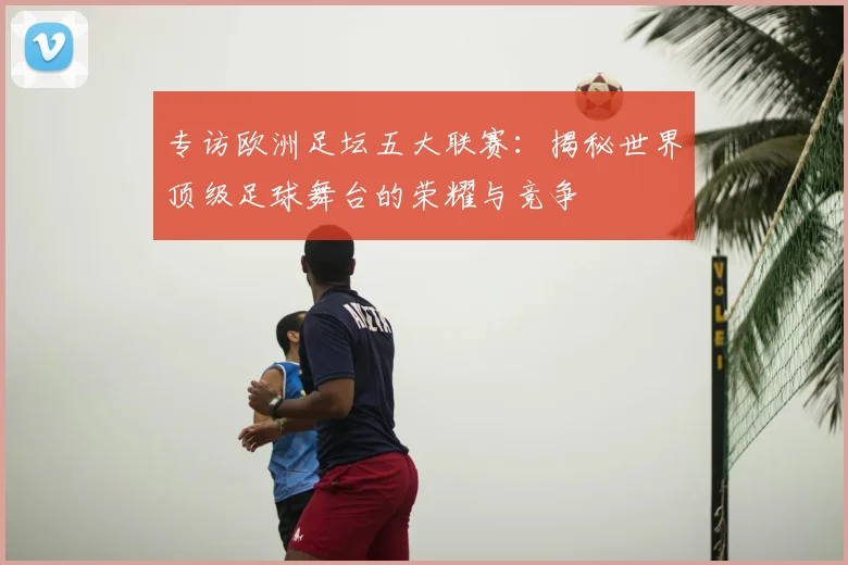 专访欧洲足坛五大联赛：揭秘世界顶级足球舞台的荣耀与竞争