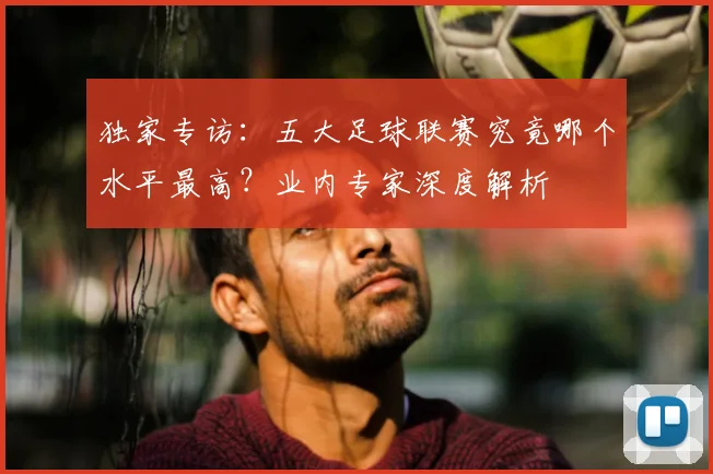 独家专访:五大足球联赛究竟哪个水平最高?业内专家深度解析