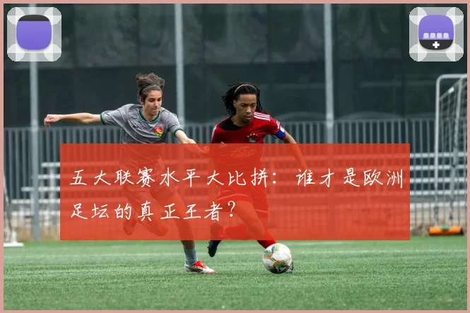 五大联赛水平大比拼:谁才是欧洲足坛的真正王者?