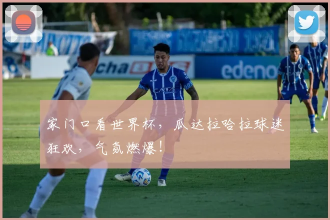 家门口看世界杯，瓜达拉哈拉球迷狂欢，气氛燃爆！